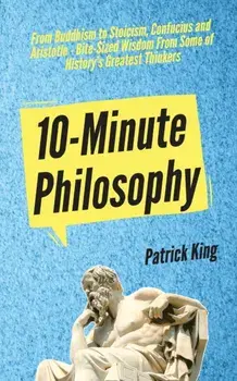 10-Minute Philosophy: From Buddhism to Stoicism, Confucius and Aristotle - Bite-Sized Wisdom From Some of History's Greatest Thinkers/Patrick King