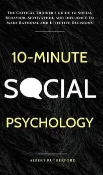 10-Minute Social Psychology: The Critical Thinker's Guide to Social Behavior, Motivation, and Influence To Make Rational and Effective Decisions, Hardcover/Albert Rutherford