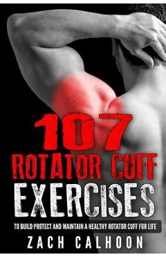 107 Rotator Cuff Exercises: To Build, Protect and Maintain a Healthy Rotator Cuff For Life - Zach Calhoon