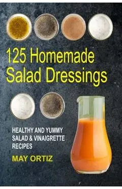 125 Homemade Salad Dressings: Healthy And Yummy Salad & Vinaigrette Recipes - May Ortiz