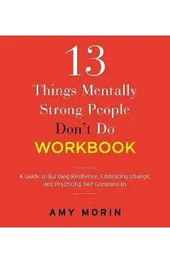 13 Things Mentally Strong People Don't Do Workbook: A Guide to Building Resilience, Embracing Change, and Practicing Self-Compassion - Amy Morin