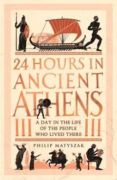 24 Hours in Ancient Athens: A Day in the Life of the People Who Lived There - Philip Matyszak