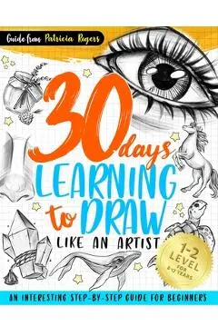 30 Days Learning to Draw Like an Artist: An Interesting Step-by-Step Guide for Beginners - Patricia Rogers