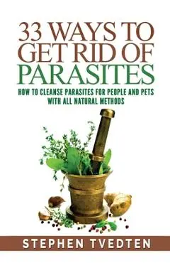 33 Ways To Get Rid of Parasites: How To Cleanse Parasites For People and Pets With All Natural Methods - Stephen Tvedten