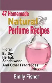 47 Homemade Natural Perfume Recipes: Floral, Earthy, Herbal, Sandalwood And Other Fragrances, Paperback/Emily Fisher