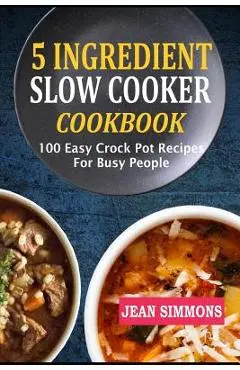 5 Ingredient Slow Cooker Cookbook: 100 Easy Crock Pot Recipes for Busy People - Jean Simmons