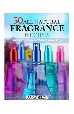 50 All Natural Fragrance Recipes: The Art of Perfume Making Made Easy - Dana Selon