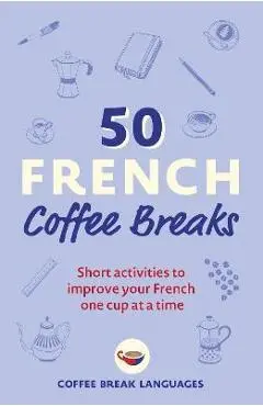 50 French Coffee Breaks: Short Activities to Improve Your French One Cup at a Time - Coffee Break Languages