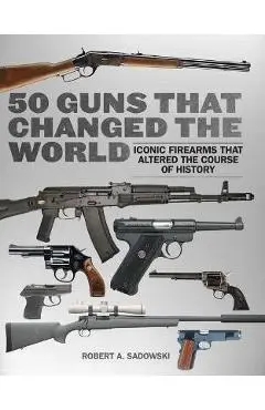 50 Guns That Changed the World: Iconic Firearms That Altered the Course of History - Robert A. Sadowski