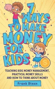 7 Ways To Make Money For Kids: Teaching Kids Money Management, Practical Money Skills And How To Think About Money/Frank Dixon