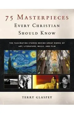 75 Masterpieces Every Christian Should Know: The Fascinating Stories Behind Great Works of Art, Literature, Music and Film - Terry Glaspey