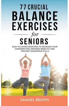 77 Crucial Balance Exercises For Seniors: Easy to Learn Exercises to Increase Your Coordination, Enhance Mobility, and Prevent Dangerous Falls - Samuel Brown