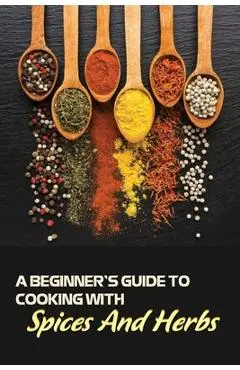 A Beginner's Guide To Cooking With Spices And Herbs: Natural Ingredient, Home Cook, Beginners Cookbook For Spices And Herbs - Dane Larson