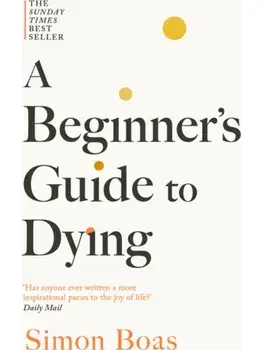 A Beginner's Guide to Dying. The Sunday Times Bestseller, 'Has anyone ever written a more inspirational paean to the joy of life?' Daily Mail, Paperback/Simon Boas