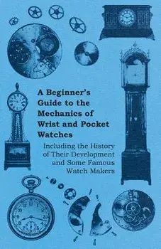 A Beginner's Guide to the Mechanics of Wrist and Pocket Watches - Including the History of Their Development and Some Famous Watch Makers, Paperback/Anon
