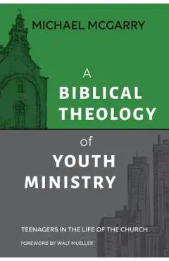 A Biblical Theology of Youth Ministry: Teenagers in The Life of The Church - Michael Mcgarry