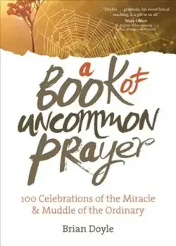 A Book of Uncommon Prayer: 100 Celebrations of the Miracle & Muddle of the Ordinary, Paperback/Brian Doyle