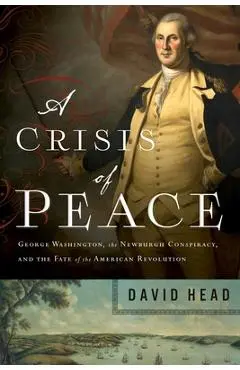 A Crisis of Peace: George Washington, the Newburgh Conspiracy, and the Fate of the American Revolution - David Head