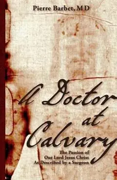 A Doctor at Calvary: The Passion of Our Lord Jesus Christ As Described by a Surgeon - Pierre Barbet