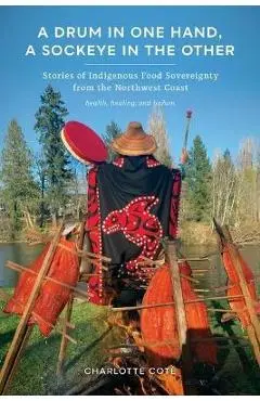 A Drum in One Hand, a Sockeye in the Other: Stories of Indigenous Food Sovereignty from the Northwest Coast - Charlotte Coté