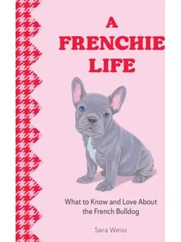 A Frenchie Life. What to Know and Love about the French Bulldog, Hardback/Sara Weiss