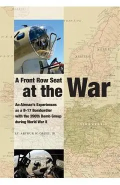 A Front Row Seat at The War: An Airman's Experiences as a B-17 Bombardier with the 390th Bomb Group during World War II - Arthur W. Ordel