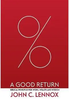A Good Return: Biblical Principles for Work, Wealth and Wisdom - John C. Lennox