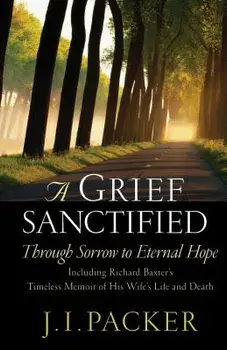 A Grief Sanctified: Through Sorrow to Eternal Hope: Including Richard Baxter's Timeless Memoir of His Wife's Life and Death/J. I. Packer