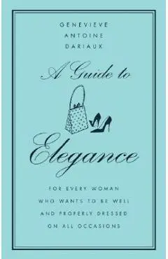 A Guide to Elegance: For Every Woman Who Wants to Be Well and Properly Dressed on All Occasions - Genevieve Antoine Dariaux