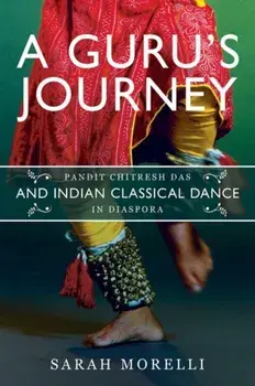 A Guru's Journey. Pandit Chitresh Das and Indian Classical Dance in Diaspora, Hardback/Sarah Morelli
