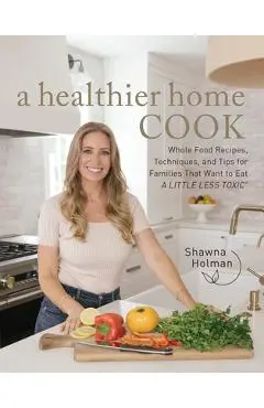 A Healthier Home Cook: Whole Food Recipes, Techniques, and Tips for Families That Want to Eat a Little Less Toxic - Shawna Holman