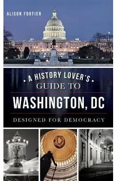A History Lover's Guide to Washington, D.C.: Designed for Democracy - Alison B. Fortier