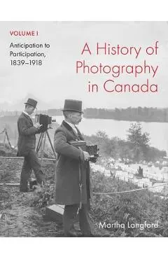 A History of Photography in Canada, Volume 1: Anticipation to Participation, 1839-1918 - Martha Langford
