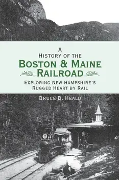 A History of the Boston and Maine Railroad: Exploring New Hampshire's Rugged Heart by Rail/Bruce D. Heald