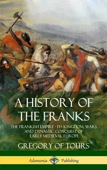 A History of the Franks: The Frankish Empire - Its Kingdom, Wars and Dynastic Conquest of Early Medieval Europe (Hardcover), Hardcover/Gregory of Tours
