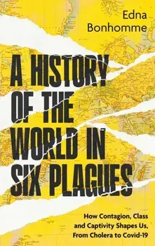 A History of the World in Six Plagues. How Contagion, Class and Captivity Shape Us, from Cholera to Covid-19, Hardback/Edna Bonhomme