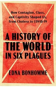 A History of the World in Six Plagues: How Contagion, Class, and Captivity Shaped Us, from Cholera to Covid-19 - Edna Bonhomme