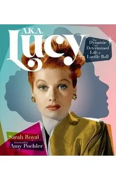 A.K.A. Lucy: The Dynamic and Determined Life of Lucille Ball - Sarah Royal