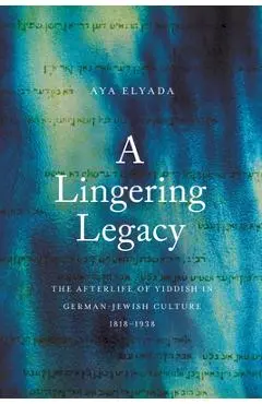 A Lingering Legacy: The Afterlife of Yiddish in German-Jewish Culture, 1818-1938 - Aya Elyada