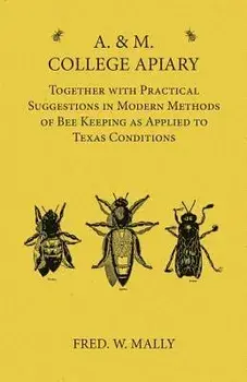 A. & M. College Apiary - Together with Practical Suggestions in Modern Methods of Bee Keeping as Applied to Texas Conditions/Fred W. Mally