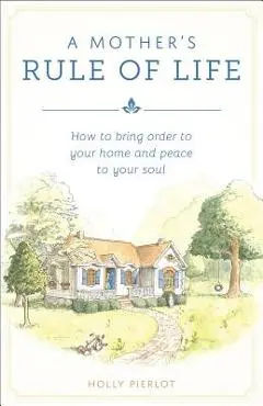 A Mothers Rule of Life: How to Bring Order to Your Home and Peace to Your Soul - Holly Pierlot