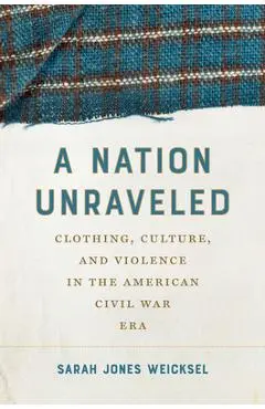 A Nation Unraveled: Clothing, Culture, and Violence in the American Civil War Era - Sarah Jones Weicksel
