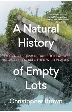 A Natural History of Empty Lots: Field Notes from Urban Edgelands, Back Alleys, and Other Wild Places - Christopher Brown