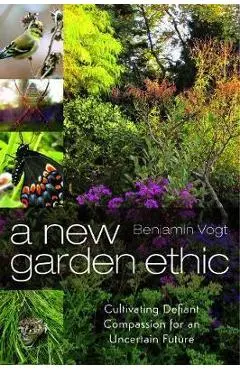 A New Garden Ethic: Cultivating Defiant Compassion for an Uncertain Future - Benjamin Vogt