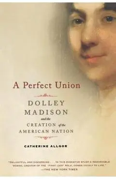 A Perfect Union: Dolley Madison and the Creation of the American Nation - Catherine Allgor