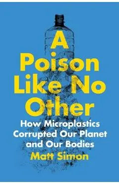 A Poison Like No Other: How Microplastics Corrupted Our Planet and Our Bodies - Matt Simon