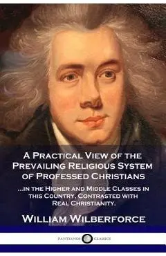 A Practical View of the Prevailing Religious System: ...of Professed Christians in the Higher and Middle Classes in this Country, Contrasted with Real - William Wilberforce