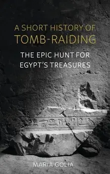 A Short History of Tomb-Raiding. The Epic Hunt for Egypt's Treasures, Hardback/Maria Golia