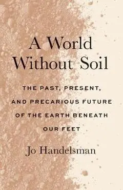 A World Without Soil: The Past, Present, and Precarious Future of the Earth Beneath Our Feet - Jo Handelsman