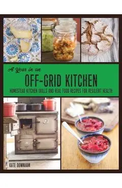 A Year in an Off-Grid Kitchen: Homestead Kitchen Skills and Real Food Recipes for Resilient Health - Kate Downham